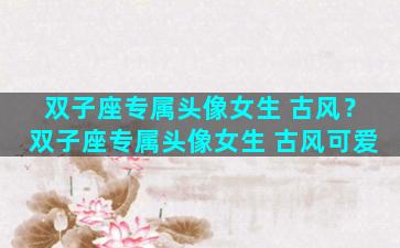 双子座专属头像女生 古风？双子座专属头像女生 古风可爱